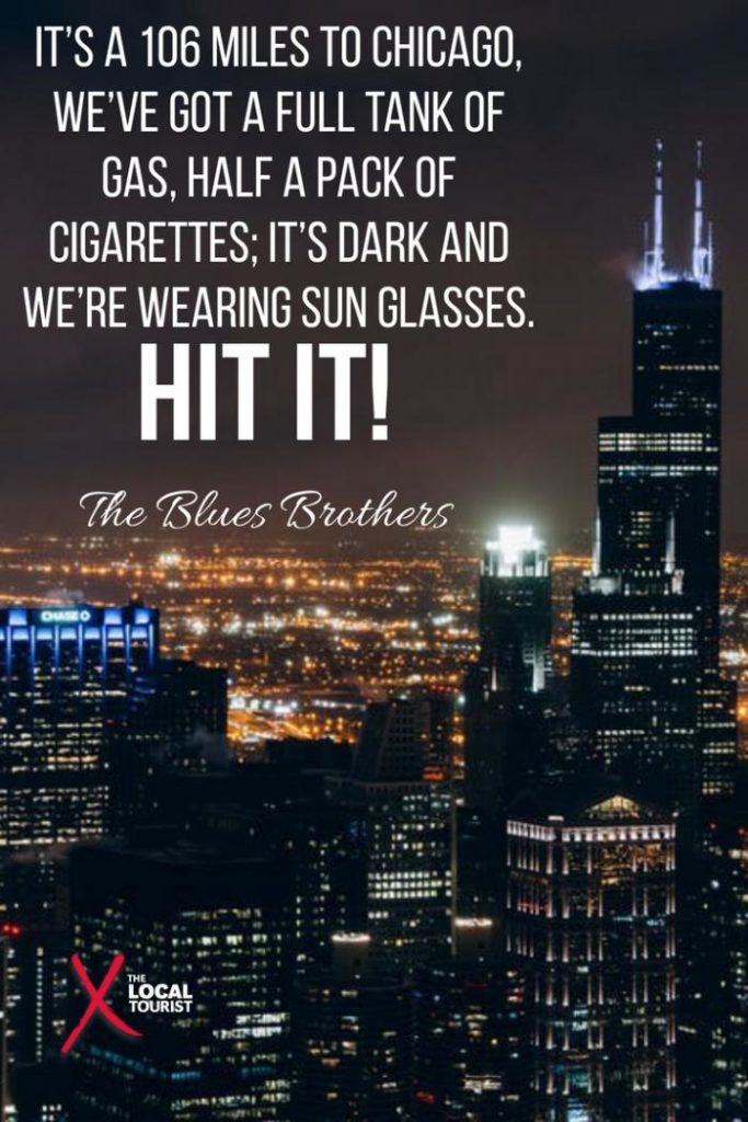 "It’s a 106 miles to Chicago, we’ve got a full tank of gas, half a pack of cigarettes; it’s dark and we’re wearing sun glasses. Hit it!" The Blues Brothers - quote about Chicago