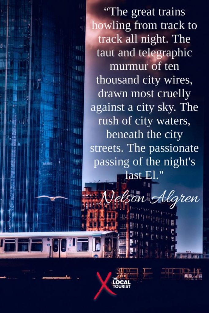 “The great trains howling from track to track all night. The taut and telegraphic murmur of ten thousand city wires, drawn most cruelly against a city sky. The rush of city waters, beneath the city streets. The passionate passing of the night's last El.” Nelson Algren, Never Come Morning